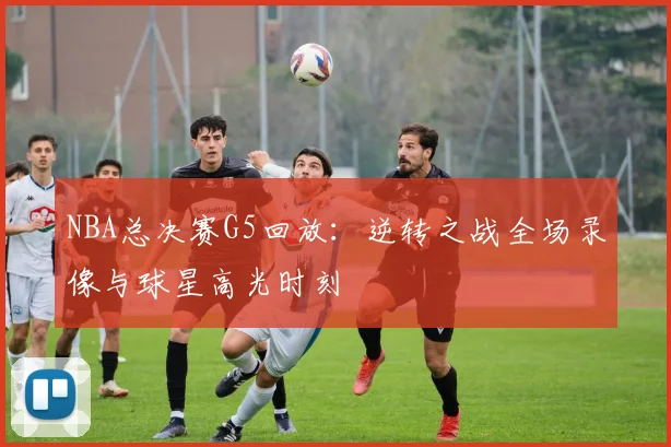 NBA总决赛G5回放：逆转之战全场录像与球星高光时刻