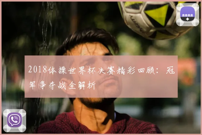 2018体操世界杯决赛精彩回顾：冠军争夺战全解析