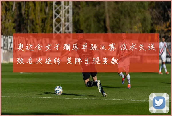 奥运会女子蹦床单跳决赛 技术失误致名次逆转 奖牌出现变数