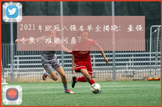 2021年欧冠八强名单全揭晓：豪强齐聚，谁能问鼎？