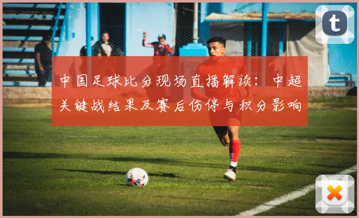 中国足球比分现场直播解读：中超关键战结果及赛后伤停与积分影响