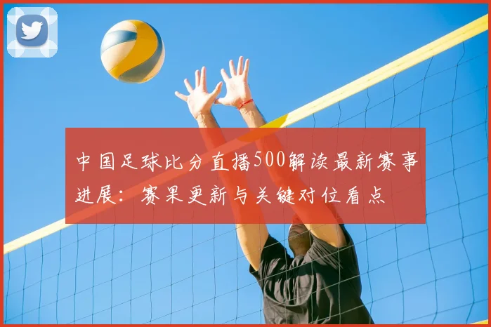 中国足球比分直播500解读最新赛事进展：赛果更新与关键对位看点