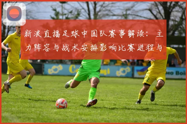 新浪直播足球中国队赛事解读：主力阵容与战术安排影响比赛进程与看点
