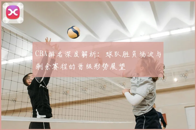 CBA排名深度解析：球队胜负场次与剩余赛程的晋级形势展望