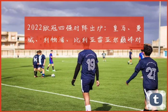 2022欧冠四强对阵出炉：皇马、曼城、利物浦、比利亚雷亚尔巅峰对决