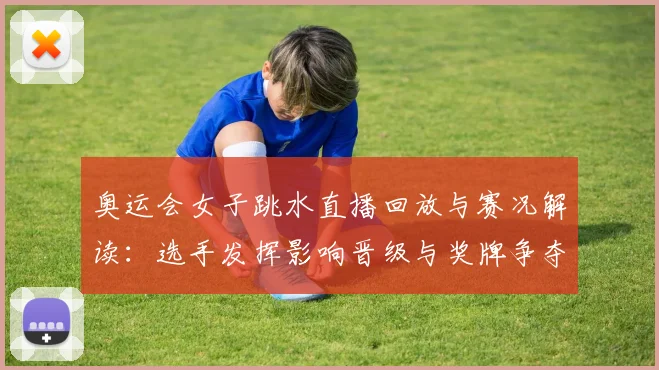 奥运会女子跳水直播回放与赛况解读：选手发挥影响晋级与奖牌争夺