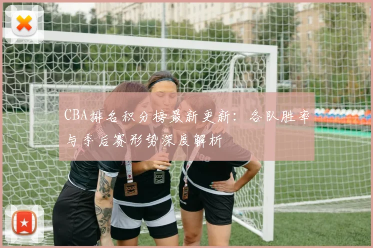 CBA排名积分榜最新更新：各队胜率与季后赛形势深度解析