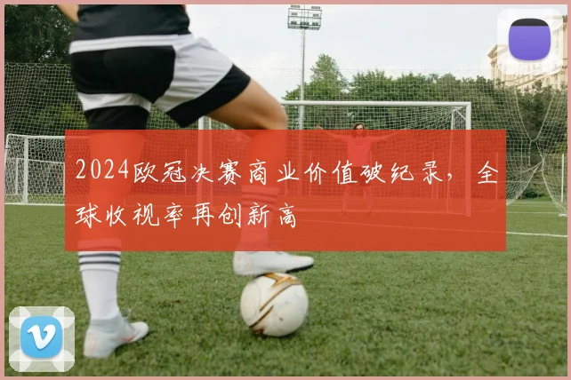 2024欧冠决赛商业价值破纪录，全球收视率再创新高