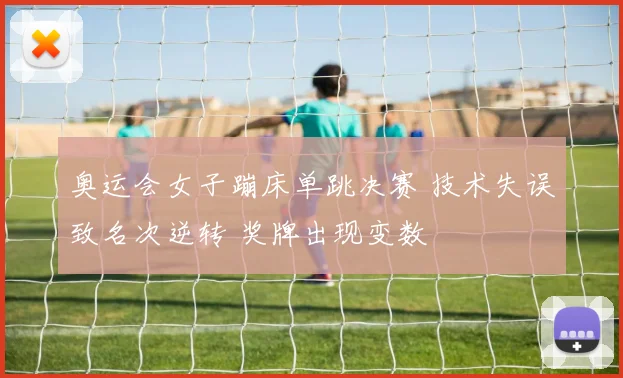 奥运会女子蹦床单跳决赛 技术失误致名次逆转 奖牌出现变数
