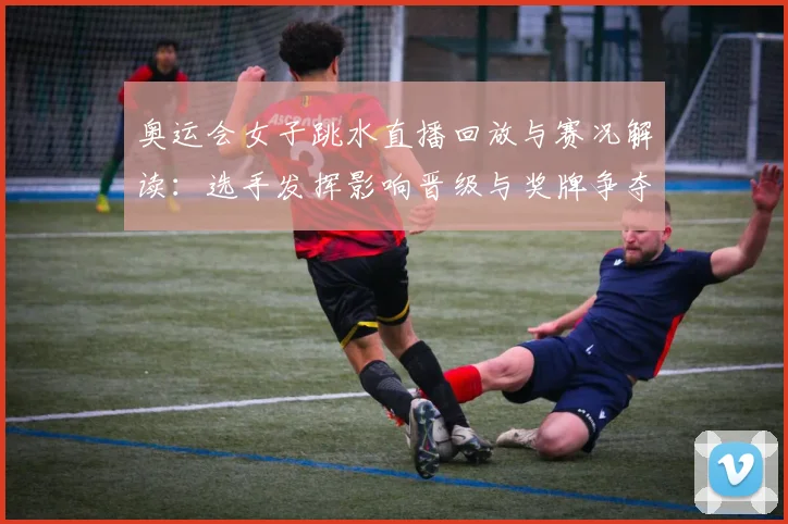 奥运会女子跳水直播回放与赛况解读：选手发挥影响晋级与奖牌争夺