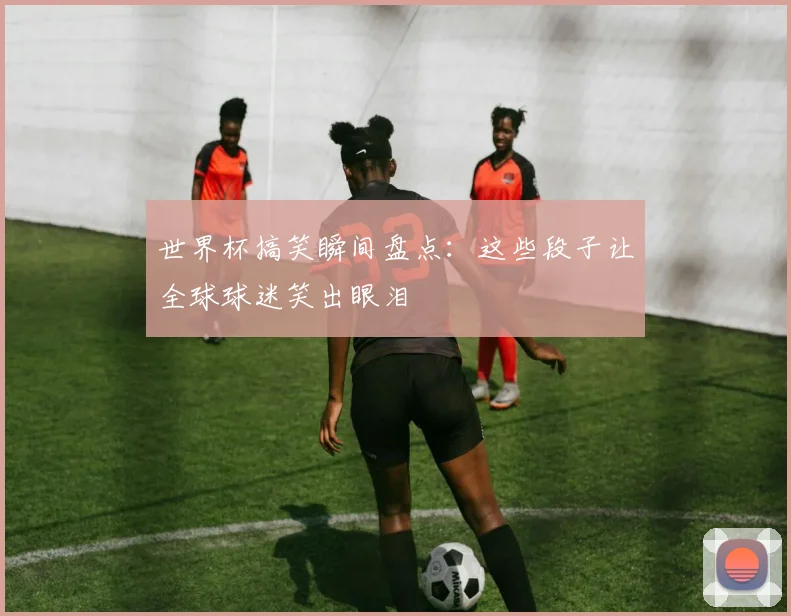 世界杯搞笑瞬间盘点：这些段子让全球球迷笑出眼泪