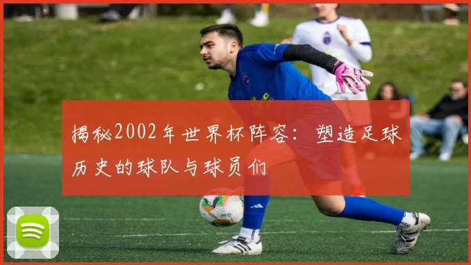 揭秘2002年世界杯阵容：塑造足球历史的球队与球员们