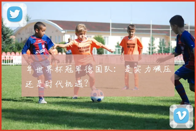 年世界杯冠军德国队:是实力碾压还是时代机遇?