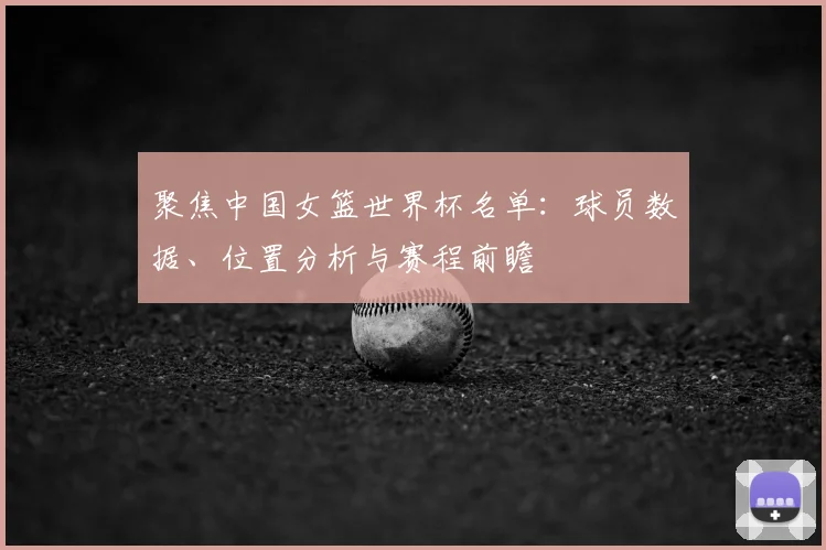 聚焦中国女篮世界杯名单：球员数据、位置分析与赛程前瞻