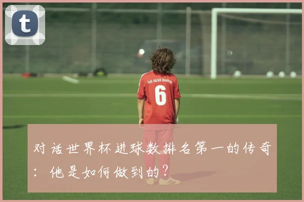 对话世界杯进球数排名第一的传奇:他是如何做到的?