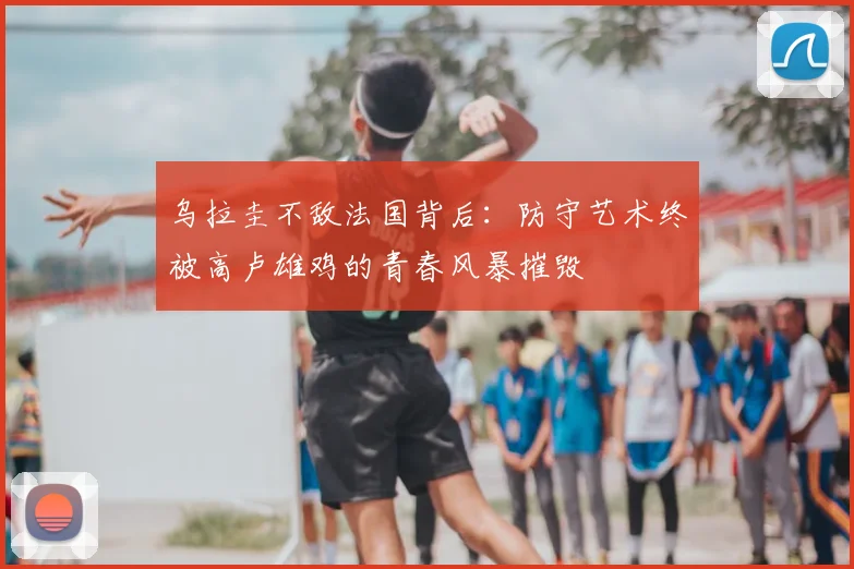 乌拉圭不敌法国背后：防守艺术终被高卢雄鸡的青春风暴摧毁
