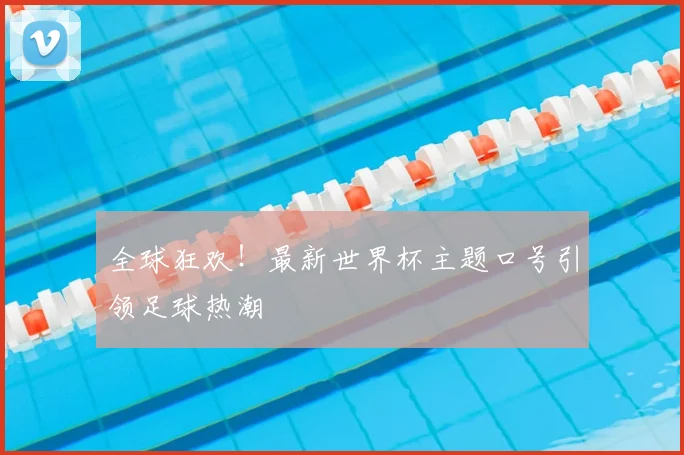 全球狂欢！最新世界杯主题口号引领足球热潮