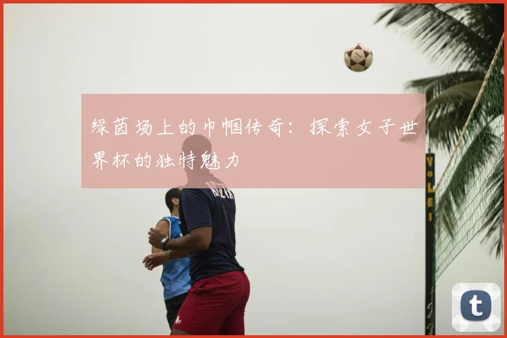绿茵场上的巾帼传奇：探索女子世界杯的独特魅力