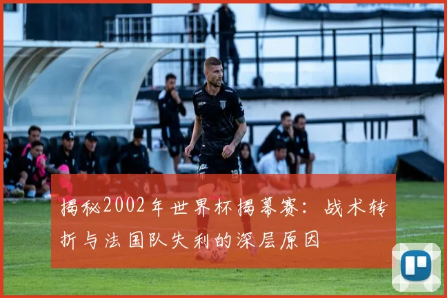 揭秘2002年世界杯揭幕赛：战术转折与法国队失利的深层原因