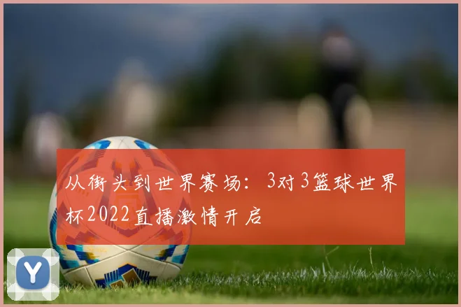 从街头到世界赛场：3对3篮球世界杯2022直播激情开启